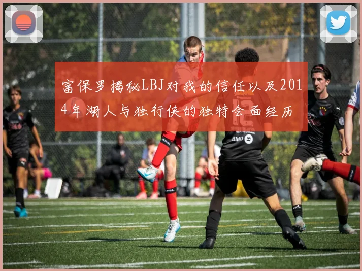 富保罗揭秘LBJ对我的信任以及2014年湖人与独行侠的独特会面经历