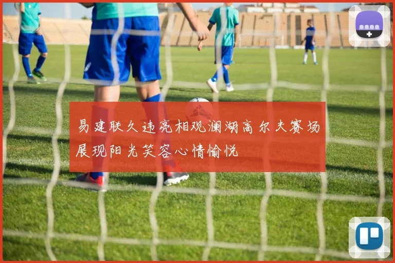 易建联久违亮相观澜湖高尔夫赛场展现阳光笑容心情愉悦