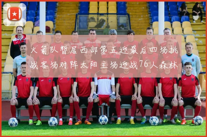 火箭队暂居西部第五迎最后四场挑战客场对阵太阳主场迎战76人森林狼与灰熊
