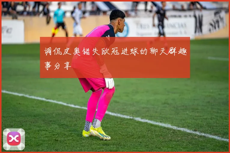 调侃皮奥错失欧冠进球的聊天群趣事分享