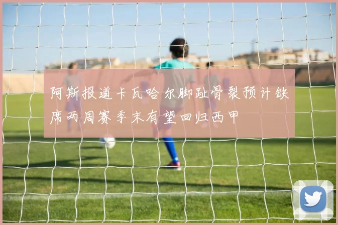阿斯报道卡瓦哈尔脚趾骨裂预计缺席两周赛季末有望回归西甲
