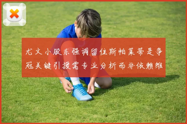 尤文小股东强调留住斯帕莱蒂是争冠关键引援需专业分析而非依赖维基百科
