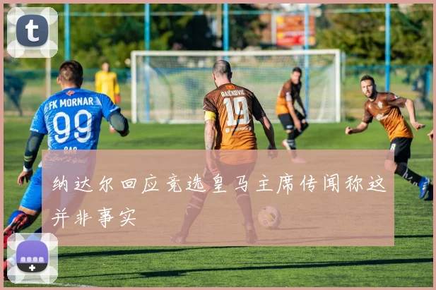 纳达尔回应竞选皇马主席传闻称这并非事实
