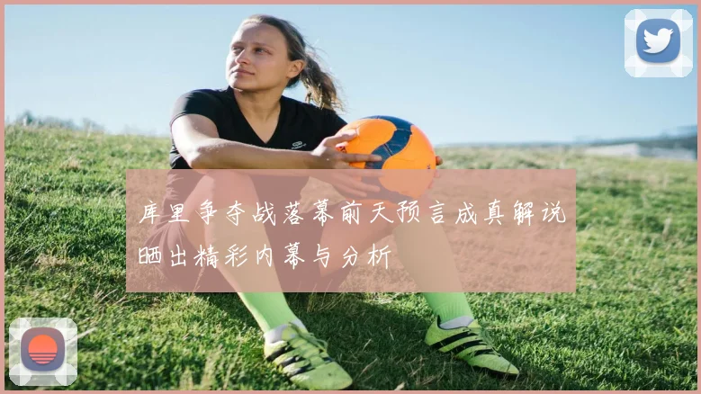 库里争夺战落幕前天预言成真解说晒出精彩内幕与分析