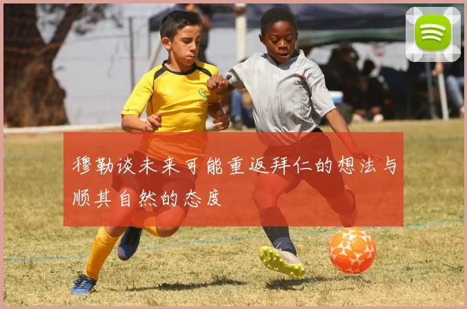 穆勒谈未来可能重返拜仁的想法与顺其自然的态度
