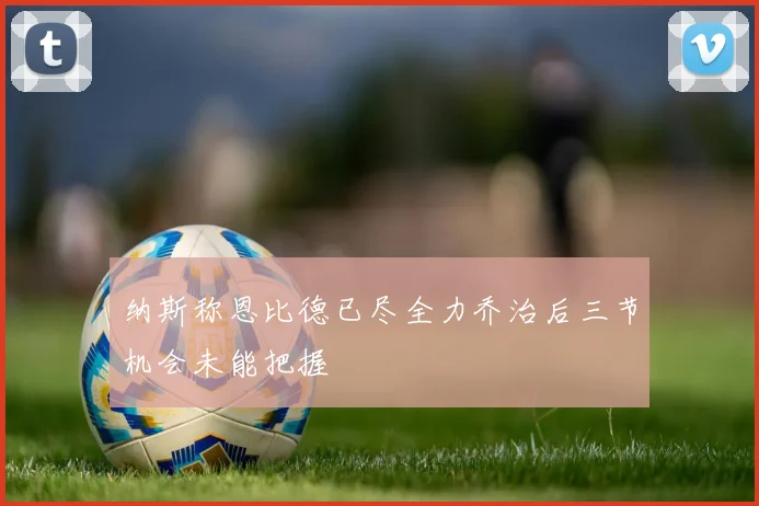 纳斯称恩比德已尽全力乔治后三节机会未能把握