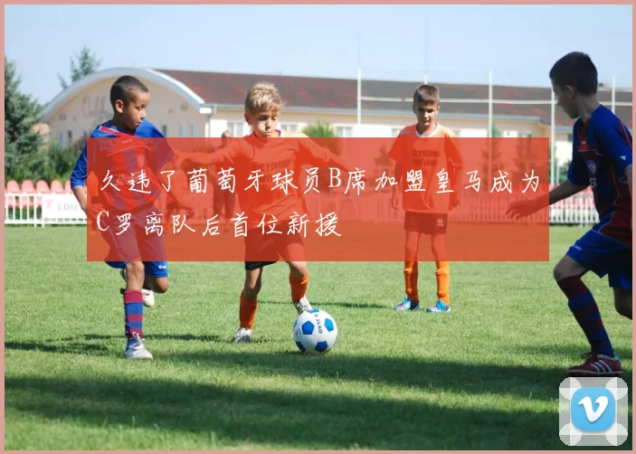 久违了葡萄牙球员B席加盟皇马成为C罗离队后首位新援