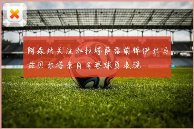 阿森纳关注加拉塔萨雷前锋伊尔马兹贝尔塔亲自考察球员表现
