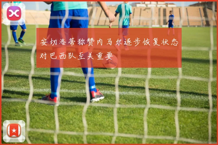 安切洛蒂称赞内马尔逐步恢复状态对巴西队至关重要