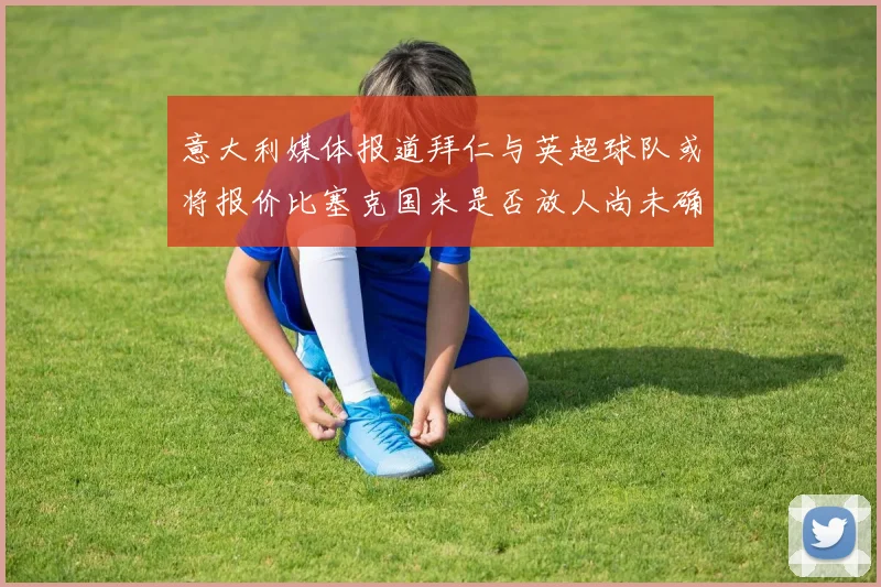 意大利媒体报道拜仁与英超球队或将报价比塞克国米是否放人尚未确定